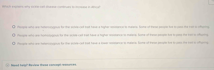 Which explains why sickle-cell disease continues to increase in Africa?
People who are heterozygous for the sickle-cell trait have a higher resistance to malaria. Some of these people live to pass the trait to offspring.
People who are homozygous for the sickle-cell trait have a higher resistance to malaria. Some of these people live to pass the trait to offspring.
People who are heterozygous for the sickle-cell trait have a lower resistance to malaria. Some of these people live to pass the trait to offspring.
Need help? Review these concept resources.