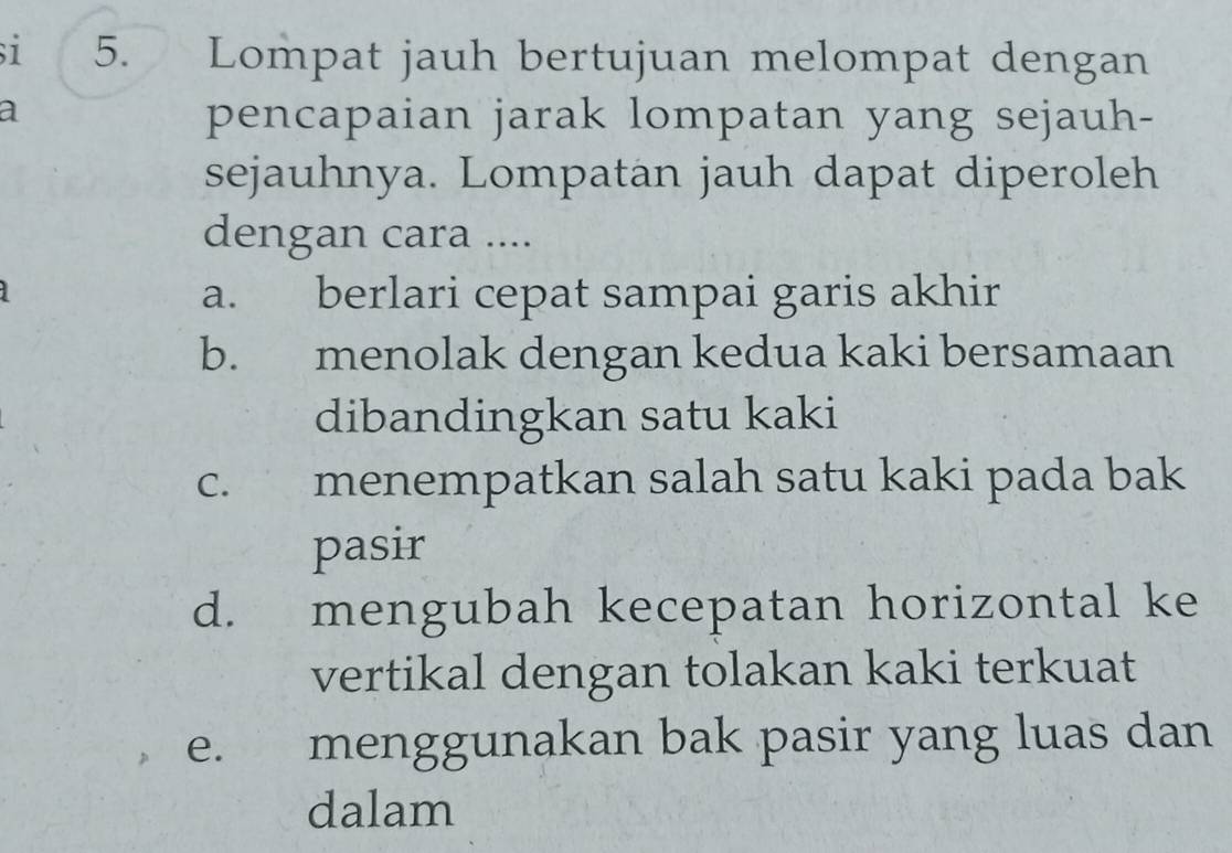 si 5. Lompat jauh bertujuan melompat dengan
a
pencapaian jarak lompatan yang sejauh-
sejauhnya. Lompatan jauh dapat diperoleh
dengan cara ....
a. berlari cepat sampai garis akhir
b. menolak dengan kedua kaki bersamaan
dibandingkan satu kaki
c. menempatkan salah satu kaki pada bak
pasir
d. mengubah kecepatan horizontal ke
vertikal dengan tolakan kaki terkuat
e. menggunakan bak pasir yang luas dan
dalam