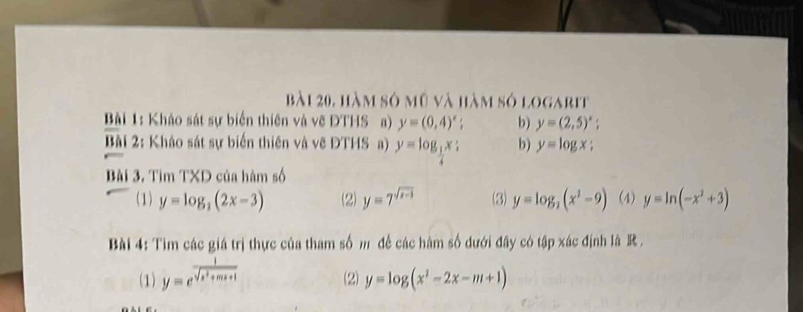 bài 20, hàm sở mỹ và hàm sở logarit
Bài 1: Khảo sát sự biến thiên và vẽ ĐTHS a) y=(0,4)^x b) y=(2,5)^x; 
Bài 2: Kháo sát sự biển thiên và vẽ ĐTHSa) y=log _ 1/4 x; b) y=log x; 
Bài 3. Tìm TXD của hàm số
(1) y=log _2(2x-3) (2) y=7^(sqrt(x-3)) (3) y=log _2(x^2-9) (4) y=ln (-x^2+3)
Bài 4: Tìm các giá trị thực của tham số m để các hàm số dưới đây có tập xác định là R .
(1) y=e^(frac 1)sqrt(x^2+mx+1) (2) y=log (x^2-2x-m+1)