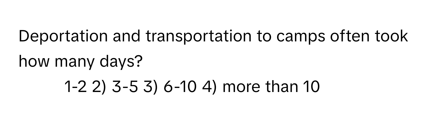 Deportation and transportation to camps often took how many days?

1) 1-2 2) 3-5 3) 6-10 4) more than 10