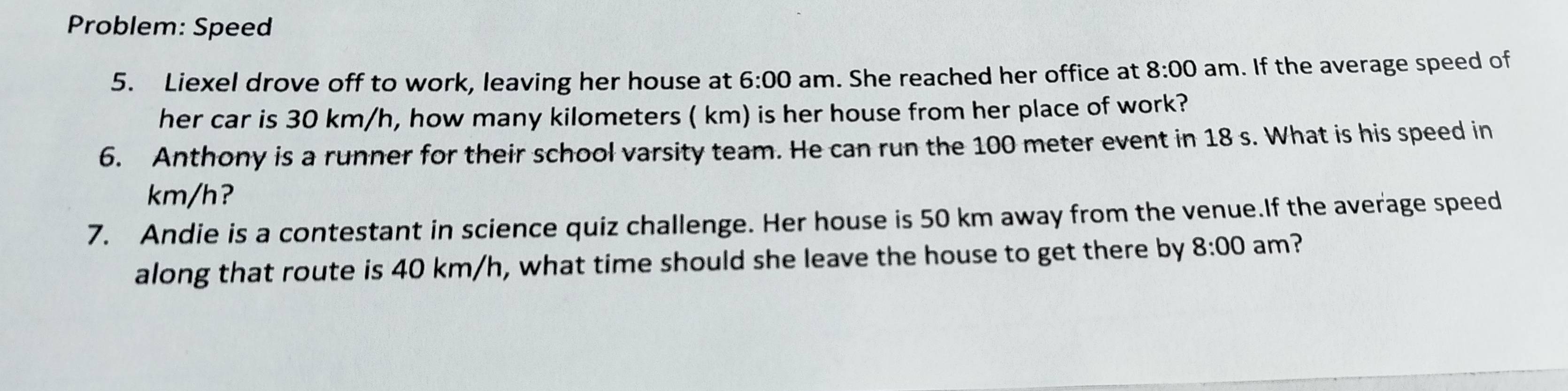 Problem: Speed 
5. Liexel drove off to work, leaving her house at 6:00 am. She reached her office at 8:00 am. If the average speed of 
her car is 30 km/h, how many kilometers ( km) is her house from her place of work? 
6. Anthony is a runner for their school varsity team. He can run the 100 meter event in 18 s. What is his speed in
km/h? 
7. Andie is a contestant in science quiz challenge. Her house is 50 km away from the venue.If the average speed 
along that route is 40 km/h, what time should she leave the house to get there by 8:00 am?