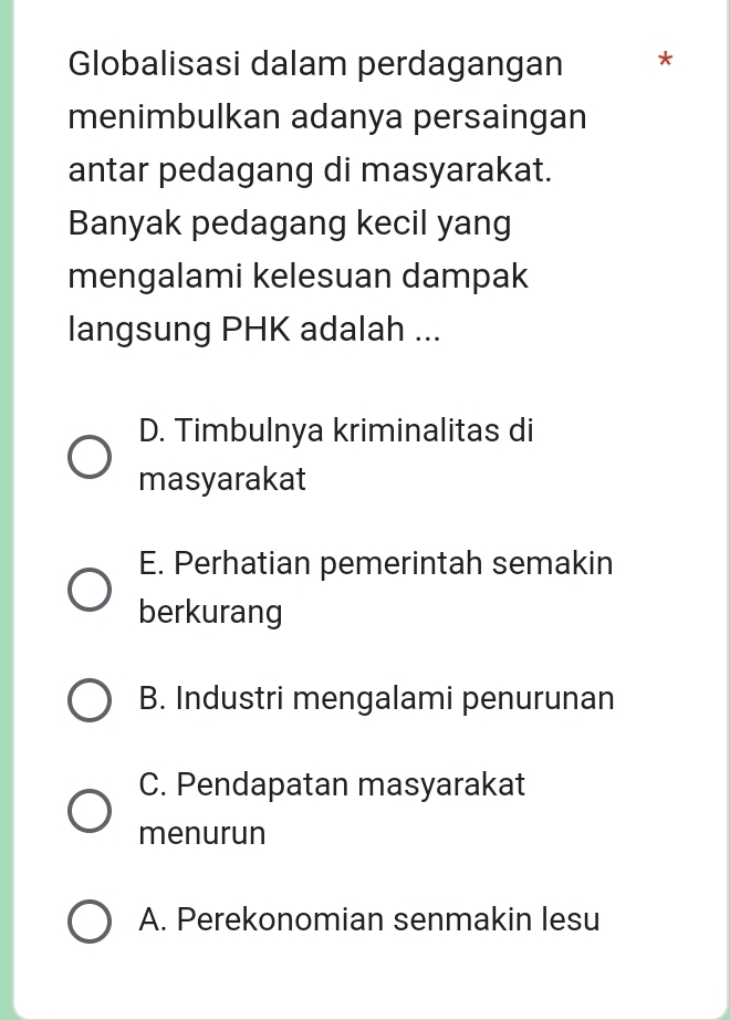 Globalisasi dalam perdagangan *
menimbulkan adanya persaingan
antar pedagang di masyarakat.
Banyak pedagang kecil yang
mengalami kelesuan dampak
langsung PHK adalah ...
D. Timbulnya kriminalitas di
masyarakat
E. Perhatian pemerintah semakin
berkurang
B. Industri mengalami penurunan
C. Pendapatan masyarakat
menurun
A. Perekonomian senmakin lesu