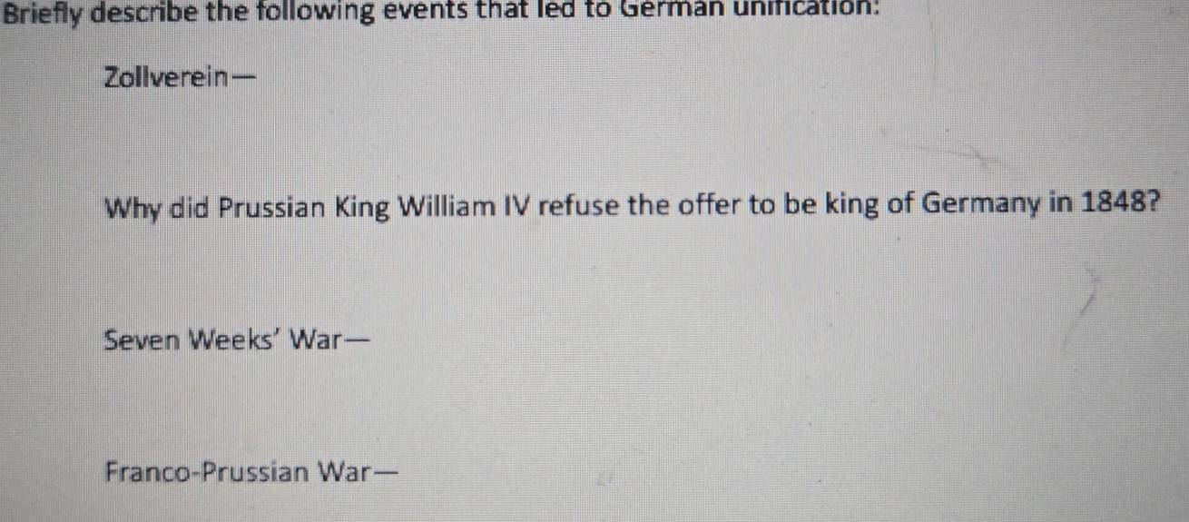 Briefly describe the following events that led to German unification: 
Zollverein— 
Why did Prussian King William IV refuse the offer to be king of Germany in 1848? 
Seven Weeks’ War— 
Franco-Prussian War—