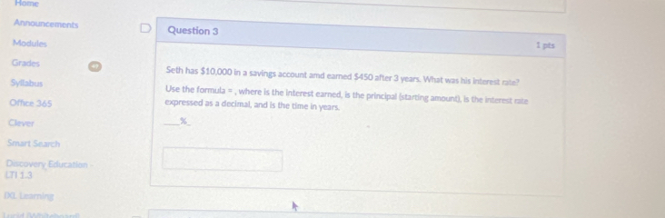 Home 
Announcements Question 3 
Modules 1 pts 
Grades Seth has $10,000 in a savings account amd earned $450 after 3 years. What was his interest rate? 
Syllabus Use the formula = , where is the interest earned, is the principal (starting amount), is the interest rate 
Office 365 expressed as a decimal, and is the time in years. 
Clever 
_ %
Smart Search 
Discovery Education - 
LTI 1.3 
IX Learning