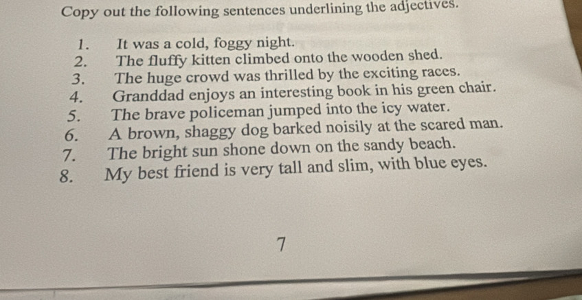 Copy out the following sentences underlining the adjectives. 
1. It was a cold, foggy night. 
2. The fluffy kitten climbed onto the wooden shed. 
3. The huge crowd was thrilled by the exciting races. 
4. Granddad enjoys an interesting book in his green chair. 
5. The brave policeman jumped into the icy water. 
6. A brown, shaggy dog barked noisily at the scared man. 
7. The bright sun shone down on the sandy beach. 
8. My best friend is very tall and slim, with blue eyes. 
7