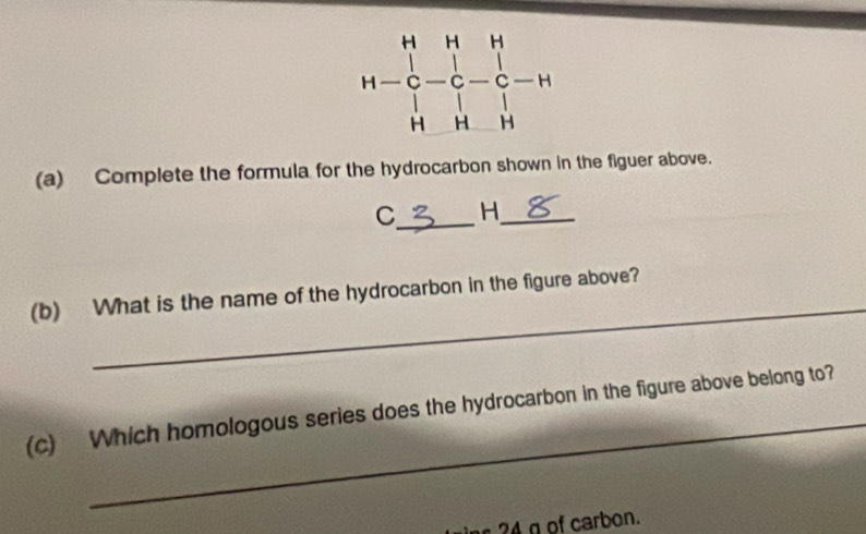 Complete the formula for the hydrocarbon shown in the figuer above.
C_ H_
_
(b) What is the name of the hydrocarbon in the figure above?
_
(c) Which homologous series does the hydrocarbon in the figure above belong to?
24 g of carbon.