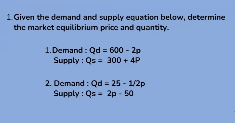 Given the demand and supply equation below, determine 
the market equilibrium price and quantity. 
1. Demand : Qd=600-2p
Supply : Qs=300+4P
2. Demand : Qd=25-1/2p
Supply : Qs=2p-50