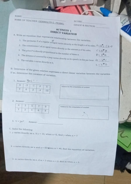 NAME: 
_ 
SCORE 
_ 
NAME OF TEACHER: GEMMALYN G. FRAMIL GRADE & SECTION: 
DIRECT VARIATION ACTIVITY 1 
A. Write an equation that represents relationship between the variables. 
1. The perimeter P of a regular octagon varies directly as the length s of its sides frac 1
_ 
2. The commission C of an agent varies directly as the amount p of his sales._ 
3. The price P is directly proportional to the number of items n
_ 
4. The distance d covered by a jeep varies directly as its speed s in km per hour._ 
5. The variable z varies directly as h. 
_ 
B. Determine of the given relation expresses a direct linear variation between the variables . 
If so, determine the constant of variation. 
I. Answer: 
Solution for the computition ot conslant 
2. Answer: 
Solution for the computation of constant 
_ 
3. V= 4/3 π r^2 Answer: 
C. Solve the following: 
1 . y varies directly as x. If y=10 , when x=2 , find y when x=7
2. z varies directly as w and z=50 when w=40 , find the equation of variation. 
3. m varies directly as n. if m=3 when n=2 , find m when n=3