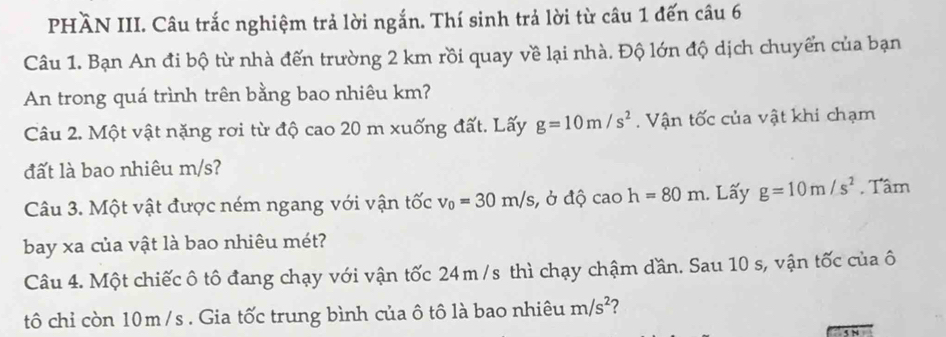 PHÀN III. Câu trắc nghiệm trả lời ngắn. Thí sinh trả lời từ câu 1 đến câu 6 
Câu 1. Bạn An đi bộ từ nhà đến trường 2 km rồi quay về lại nhà. Độ lớn độ dịch chuyển của bạn 
An trong quá trình trên bằng bao nhiêu km? 
Câu 2. Một vật nặng rơi từ độ cao 20 m xuống đất. Lấy g=10m/s^2. Vận tốc của vật khi chạm 
đất là bao nhiêu m/s? 
Câu 3. Một vật được ném ngang với vận tốc v_0=30m/s, , ở độ cao h=80m. Lấy g=10m/s^2 , Tâm 
bay xa của vật là bao nhiêu mét? 
Câu 4. Một chiếc ô tô đang chạy với vận tốc 24m /s thì chạy chậm dần. Sau 10 s, vận tốc của ô 
tô chỉ còn 10m /s. Gia tốc trung bình của ô tô là bao nhiêu m/s^2 2