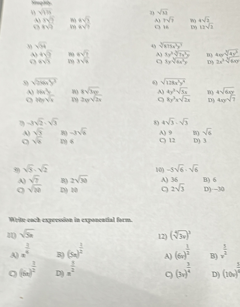 Simplify.
4) sqrt(175) 2) sqrt(32)
A) s ī B) 6√5 7sqrt(7) B) 4sqrt(2)
A)
8sqrt(2) D) 6sqrt(3) C) 16 D) 12sqrt(2)
3) sqrt(54) 4) sqrt[3](875x^3y^7)
A) + B) 6sqrt(2) A) 5y^2sqrt[3](7x^2y) B) 4xysqrt[3](4y^2)
c) 6sqrt(3) D) 3sqrt(6) C) 5ysqrt[3](6x^2y) D) 2x^2sqrt[3](6xy)
5) sqrt(286y^3) 6) sqrt(128x^3y^4)
A) 16x° B) 8sqrt(3xy) 4y^2sqrt(5x) B) 4sqrt(6xy)
A)
C) 40ysqrt(x) D) 2xysqrt(2x) C) 8y^2xsqrt(2x) D) 4xysqrt(7)
7 -3sqrt(2)· sqrt(3)
8) 4sqrt(3)· sqrt(3)
A) sqrt(5) B) -3sqrt(6) A) 9 B) sqrt(6)
C) sqrt(8) D) 6 C) 12 D) 3
9) sqrt(5)· sqrt(2) 10) -5sqrt(6)· sqrt(6)
A sqrt(7) B) 2sqrt(30) A) 36 B) 6
0 sqrt(20) D) 10 C) 2sqrt(3) D) -30
Write each expression in exponential form.
11) sqrt(5n) (sqrt[4](3x))^3
12)
A n^(frac 2)5 B) (5x)^ 1/2  (6x)^ 1/2  B)  5/v^2 
A)
C (6x))^ 3/2  D) m^(frac 5)2 (3x)^ 3/4  D) (10v)^ 5/6 
C)