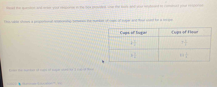 Read the question and enter your response in the box provided. Use the tools and your keyboard to construct your response.
This table shows a proportional relationship between the number of cups of sugar and flour used for a recipe.
Enter the number of cups of sugar used for 1 cup of flour.
©2023 ◣ Illuminate Education™, Inc.