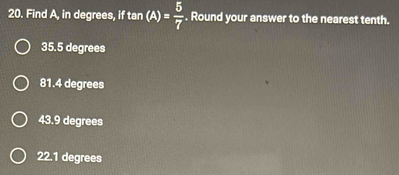 Find A, in degrees, if tan (A)= 5/7 . Round your answer to the nearest tenth.
35.5 degrees
81.4 degrees
43.9 degrees
22.1 degrees