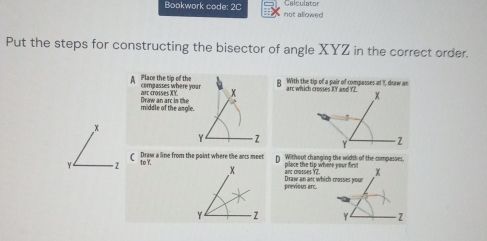 Calculator 
Bookwork code: 2C not allowed 
Put the steps for constructing the bisector of angle XYZ in the correct order. 
g With the tip of a pair of compesses at I, draw an 
A Place the tip of the compasses where yarc whic 
art crosses XY. 
middle of the angle Draw an arc in the 

Draw a line from the point where the ans meet p Without changing the width of the compasses. 
to Y. 
anc crasses YZ place the tip wher 
previous arc Draw an ar which