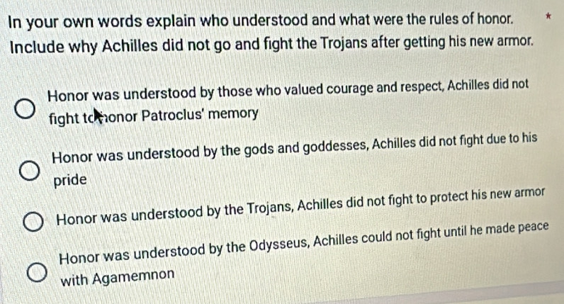 In your own words explain who understood and what were the rules of honor. *
Include why Achilles did not go and fight the Trojans after getting his new armor.
Honor was understood by those who valued courage and respect, Achilles did not
fight to monor Patroclus' memory
Honor was understood by the gods and goddesses, Achilles did not fight due to his
pride
Honor was understood by the Trojans, Achilles did not fight to protect his new armor
Honor was understood by the Odysseus, Achilles could not fight until he made peace
with Agamemnon