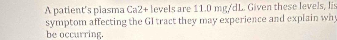 A patient’s plasma Ca2+ levels are 11.0 mg/dL. Given these levels, lis 
symptom affecting the GI tract they may experience and explain why 
be occurring.