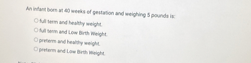 An infant born at 40 weeks of gestation and weighing 5 pounds is:
full term and healthy weight.
full term and Low Birth Weight.
preterm and healthy weight.
preterm and Low Birth Weight.