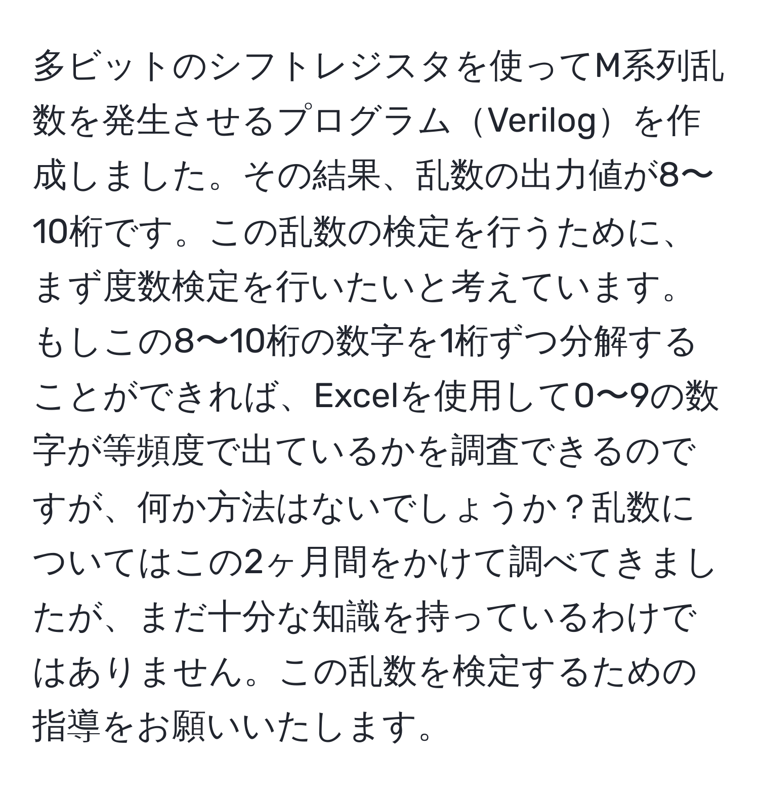 多ビットのシフトレジスタを使ってM系列乱数を発生させるプログラムVerilogを作成しました。その結果、乱数の出力値が8〜10桁です。この乱数の検定を行うために、まず度数検定を行いたいと考えています。もしこの8〜10桁の数字を1桁ずつ分解することができれば、Excelを使用して0〜9の数字が等頻度で出ているかを調査できるのですが、何か方法はないでしょうか？乱数についてはこの2ヶ月間をかけて調べてきましたが、まだ十分な知識を持っているわけではありません。この乱数を検定するための指導をお願いいたします。