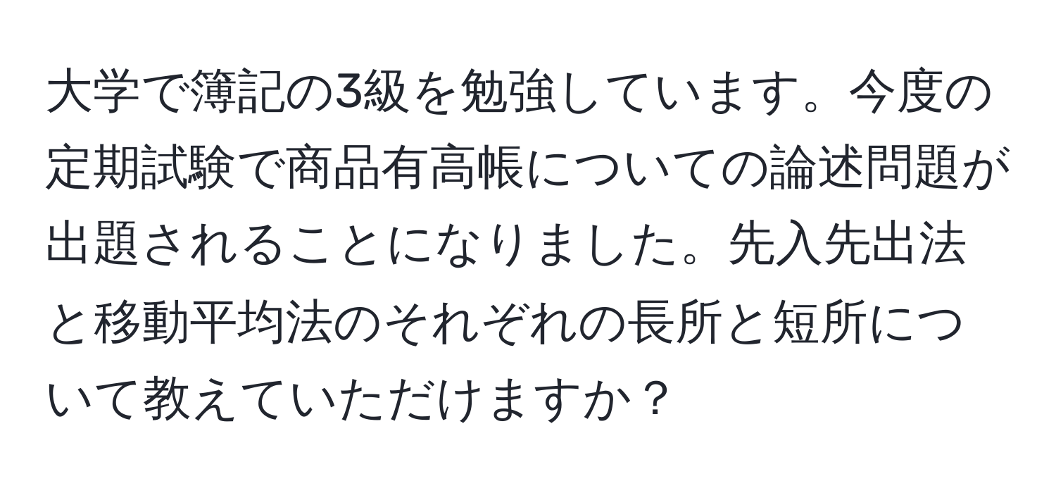 大学で簿記の3級を勉強しています。今度の定期試験で商品有高帳についての論述問題が出題されることになりました。先入先出法と移動平均法のそれぞれの長所と短所について教えていただけますか？