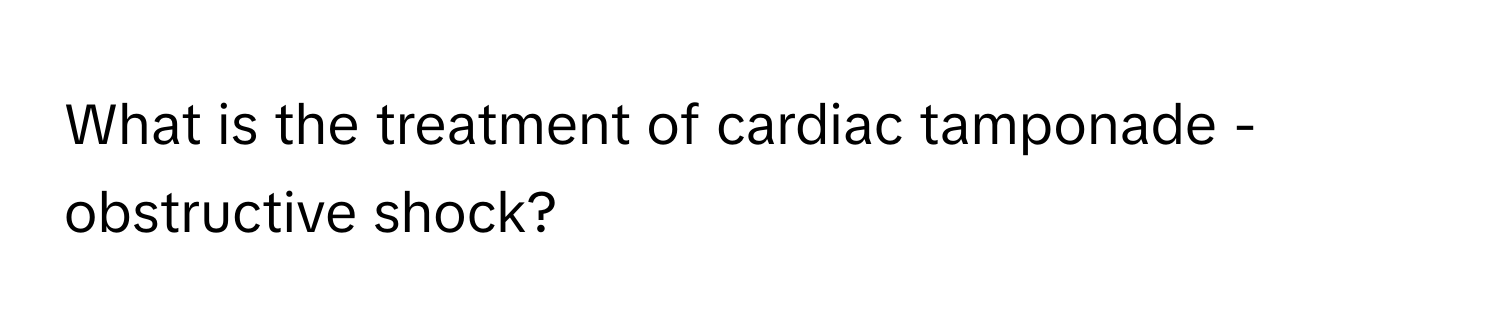 What is the treatment of cardiac tamponade - obstructive shock?