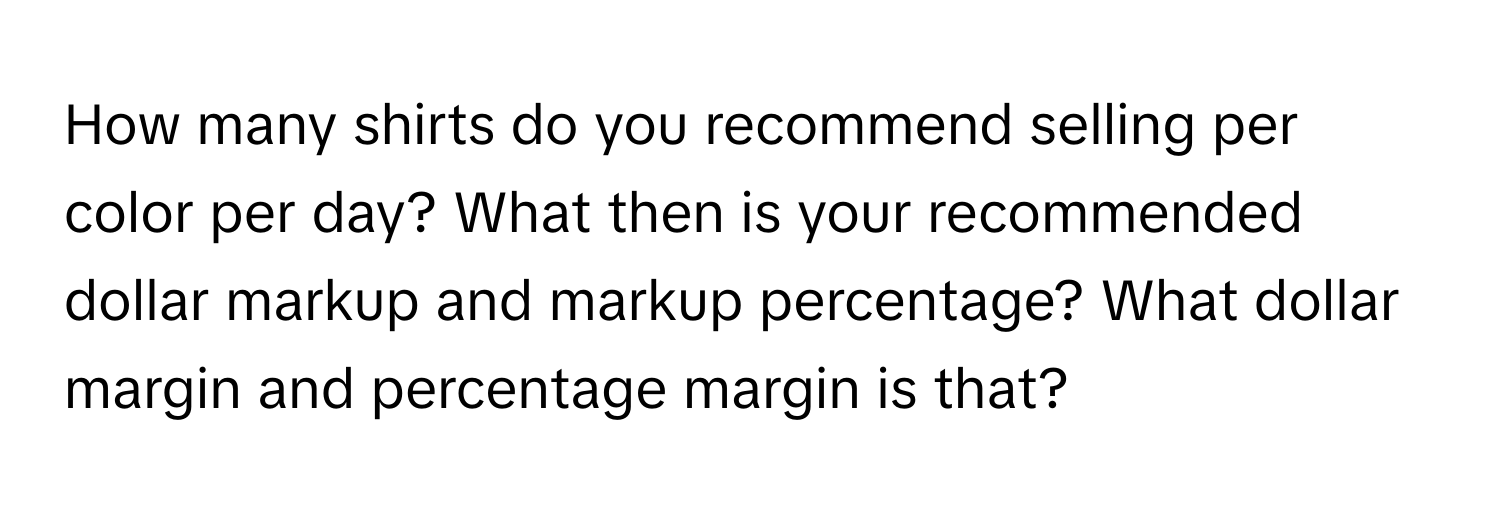 How many shirts do you recommend selling per color per day? What then is your recommended dollar markup and markup percentage? What dollar margin and percentage margin is that?