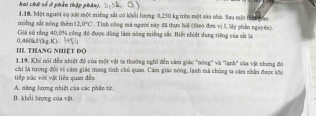 hai chữ số ở phần thập phân).
1. 18. Một người cọ xát một miếng sắt có khối lượng 0,250 kg trên một sàn nhà. Sau một thời gian
miềng sắt nóng thêm 12,0°C. Tính công mà người này đã thực hiệ (theo đơn vị J, lây phần nguyên).
Giả sử rằng 40, 0% công đó được dùng làm nóng miếng sắt. Biết nhiệt dung riêng của sắt là
0,460kJ/(kg.K).
III. tHAng nHIỆt đọ
1.19. Khi nói đến nhiệt độ của một vật ta thường nghĩ đến cảm giác "nóng" và "lạnh" của vật nhưng đó
chi là tương đổi vì cảm giác mang tính chủ quan. Cảm giác nóng, lạnh mà chúng ta cảm nhận được khi
tiếp xúc với vật liên quan đến
A. năng lượng nhiệt của các phân tử.
B. khối lượng của vật.