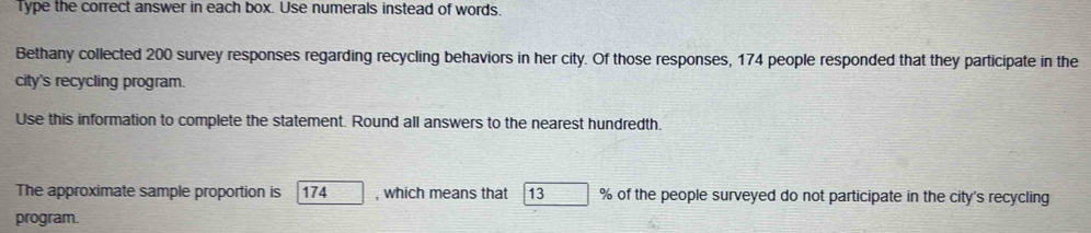 Type the correct answer in each box. Use numerals instead of words. 
Bethany collected 200 survey responses regarding recycling behaviors in her city. Of those responses, 174 people responded that they participate in the 
city's recycling program. 
Use this information to complete the statement. Round all answers to the nearest hundredth. 
The approximate sample proportion is 174 , which means that 13 % of the people surveyed do not participate in the city's recycling 
program.