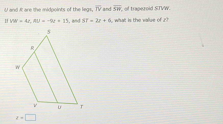 U and R are the midpoints of the legs, overline TV and overline SW , of trapezoid STVW. 
If VW=4z, RU=-9z+15 , and ST=2z+6 , what is the value of z?
U
z=□