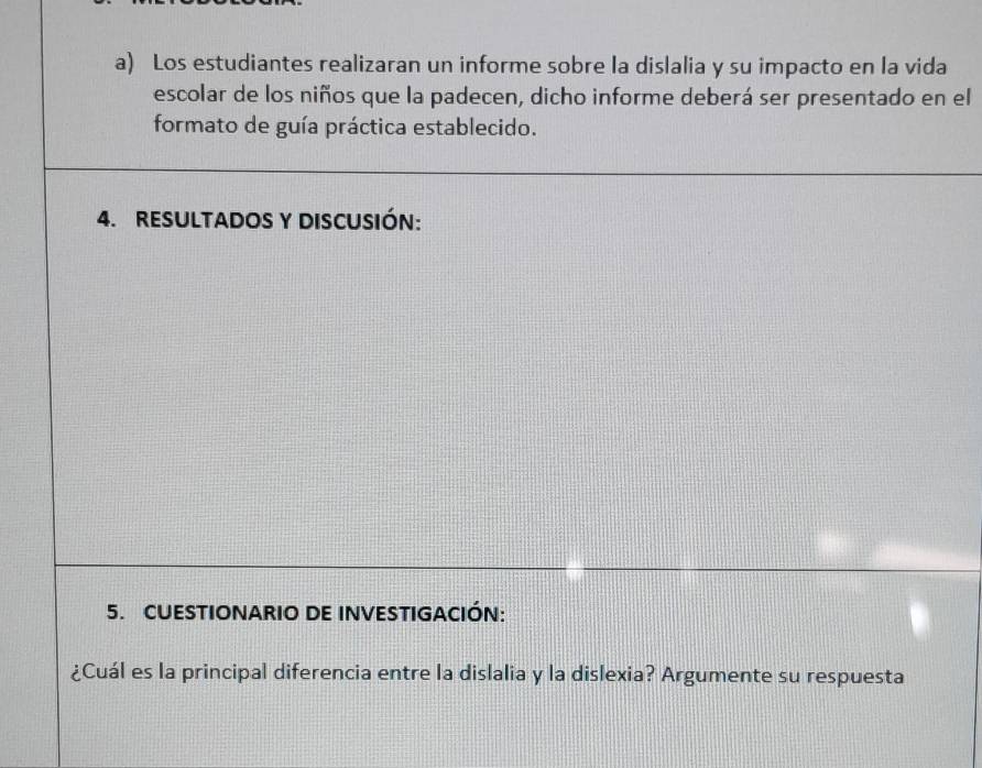 Los estudiantes realizaran un informe sobre la dislalia y su impacto en la vida 
escolar de los niños que la padecen, dicho informe deberá ser presentado en el 
formato de guía práctica establecido. 
4. RESULTADOS Y DISCUSIÓN: 
5. CUESTIONARIO DE INVESTIGACIÓN: 
¿Cuál es la principal diferencia entre la dislalia y la dislexia? Argumente su respuesta