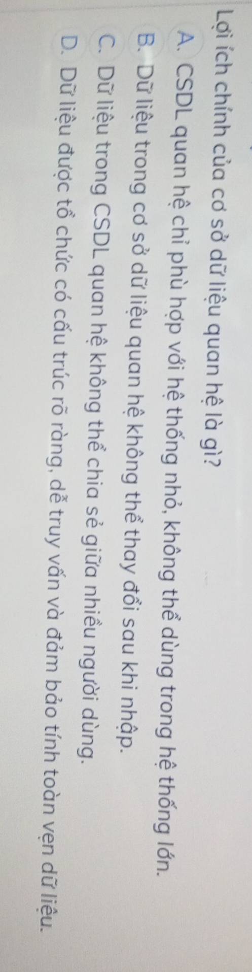 Lợi ích chính của cơ sở dữ liệu quan hệ là gì?
A. CSDL quan hệ chỉ phù hợp với hệ thống nhỏ, không thể dùng trong hệ thống lớn.
B. Dữ liệu trong cơ sở dữ liệu quan hệ không thể thay đổi sau khi nhập.
C. Dữ liệu trong CSDL quan hệ không thể chia sẻ giữa nhiều người dùng.
D. Dữ liệu được tổ chức có cấu trúc rõ ràng, dễ truy vấn và đảm bảo tính toàn vẹn dữ liệu.