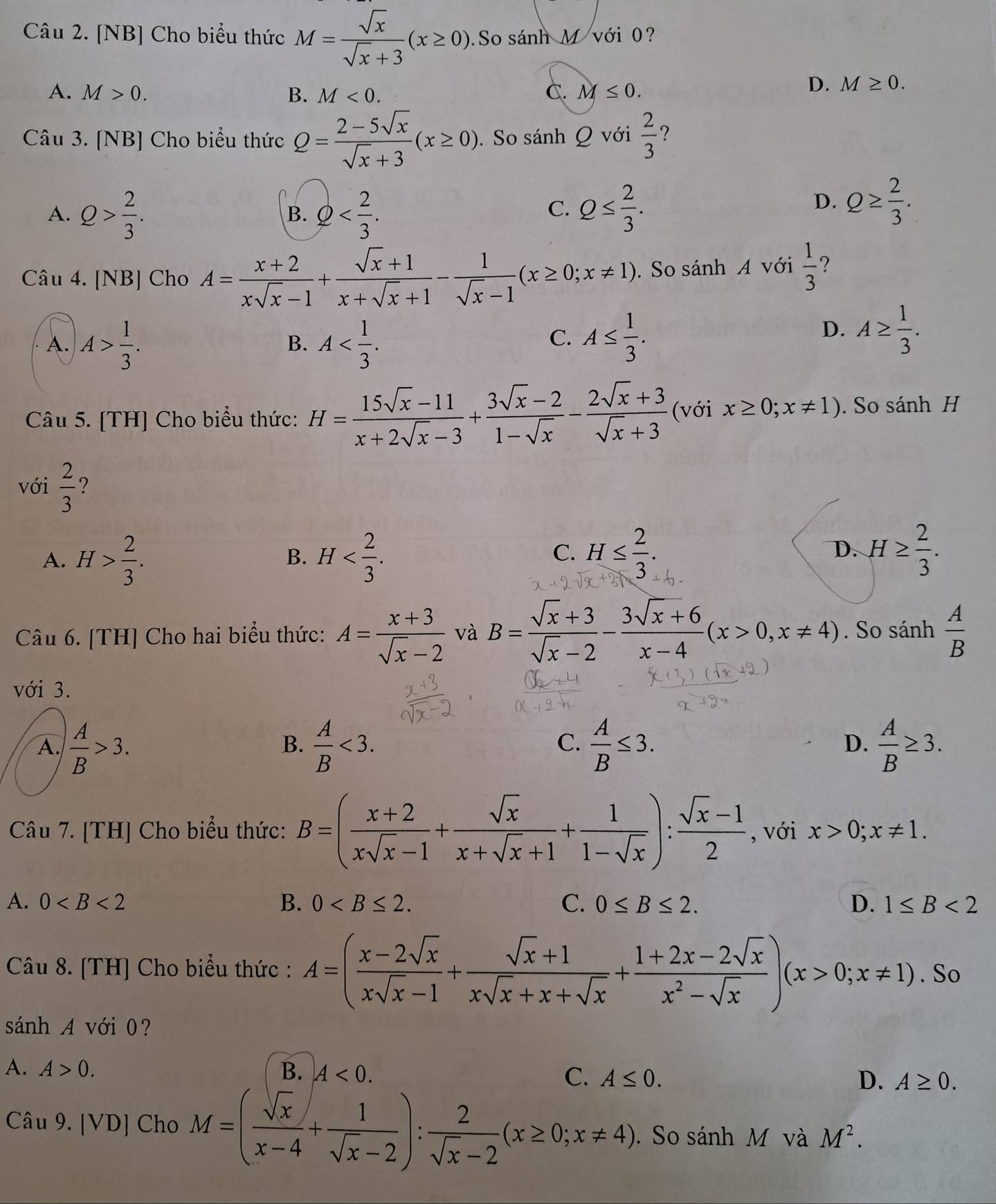 [NB] Cho biểu thức M= sqrt(x)/sqrt(x)+3 (x≥ 0) So sánh M với 0?
A. M>0. B. M<0. C. M≤ 0.
D. M≥ 0.
Câu 3. [NB] Cho biểu thức Q= (2-5sqrt(x))/sqrt(x)+3 (x≥ 0). So sánh Q với  2/3  ?
A. Q> 2/3 . Q Q≤  2/3 .
B.
C.
D. Q≥  2/3 .
Câu 4. [NB] Cho A= (x+2)/xsqrt(x)-1 + (sqrt(x)+1)/x+sqrt(x)+1 - 1/sqrt(x)-1 (x≥ 0;x!= 1). So sánh A với  1/3  ?
A. A> 1/3 . A
B.
C. A≤  1/3 .
D. A≥  1/3 .
Câu 5. [TH] Cho biểu thức: H= (15sqrt(x)-11)/x+2sqrt(x)-3 + (3sqrt(x)-2)/1-sqrt(x) - (2sqrt(x)+3)/sqrt(x)+3  (với x≥ 0;x!= 1). So sánh H
với  2/3  ?
A. H> 2/3 . H
B.
C. H≤  2/3 . D. H≥  2/3 .
Câu 6. [TH] Cho hai biểu thức: A= (x+3)/sqrt(x)-2  và B= (sqrt(x)+3)/sqrt(x)-2 - (3sqrt(x)+6)/x-4 (x>0,x!= 4). So sanh A/B 
với 3.
A.  A/B >3.  A/B <3.  A/B ≤ 3.  A/B ≥ 3.
B.
C.
D.
Câu 7. [TH] Cho biểu thức: B=( (x+2)/xsqrt(x)-1 + sqrt(x)/x+sqrt(x)+1 + 1/1-sqrt(x) ): (sqrt(x)-1)/2  , với x>0;x!= 1.
A. 0 B. 0 C. 0≤ B≤ 2. D. 1≤ B<2</tex>
Câu 8. [TH] Cho biểu thức : A=( (x-2sqrt(x))/xsqrt(x)-1 + (sqrt(x)+1)/xsqrt(x)+x+sqrt(x) + (1+2x-2sqrt(x))/x^2-sqrt(x) )(x>0;x!= 1). So
sánh A với 0?
A. A>0. B. A<0.
C. A≤ 0. D. A≥ 0.
Câu 9. [VD] Cho M=( sqrt(x)/x-4 + 1/sqrt(x)-2 ): 2/sqrt(x)-2 (x≥ 0;x!= 4).  So sánh M và M^2.