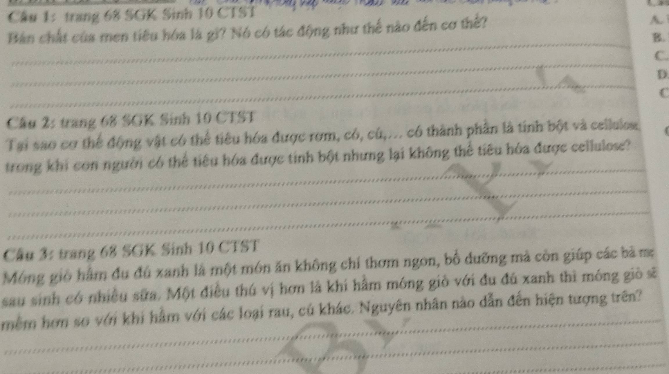 Cầu 1: trang 68 SGK Sinh 10 CTST
Bản chất của men tiêu hóa là gi? Nó có tác động như thế nào đến cơ thế?
A.
_
B.
_
C.
_
D.
C
Cầu 2: trang 68 SGK Sinh 10 CTST
Tại sao cơ thể động vật có thể tiểu hóa được rơm, có, cú,... có thành phần là tính bột và cellulos.
_
trong khi con người có thể tiêu hóa được tinh bột nhưng lại không thể tiêu hóa được cellulose?
_
_
Cầu 3: trang 68 SGK Sinh 10 CTST
Móng gió hằm đu đú xanh là một món ăn không chí thơm ngon, bố dưỡng mà còn giúp các bà mẹ
sau sinh có nhiều sữa. Một điều thú vị hơn là khí hâm móng giồ với đu đú xanh thì móng giò sẽ
mềm hơn so với khí hằm với các loại rau, cú khác. Nguyên nhân nào dẫn đến hiện tượng trên?
_
_
_