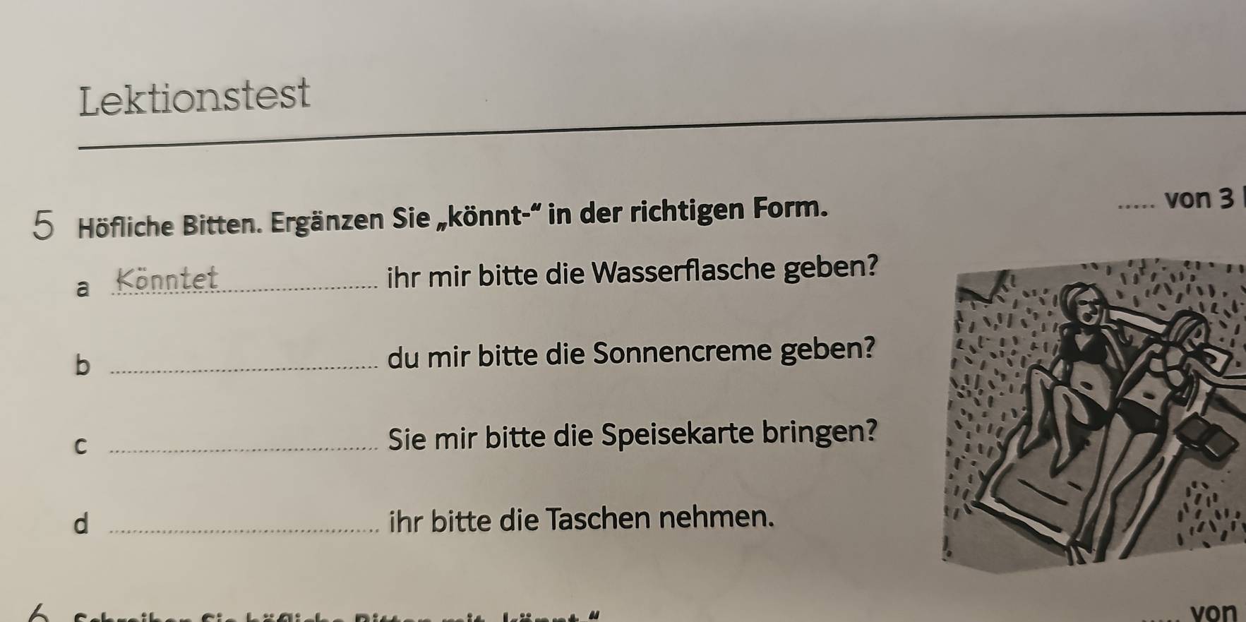 Lektionstest 
5 Höfliche Bitten. Ergänzen Sie „könnt-“ in der richtigen Form. 
von 3
a _Könntet 
ihr mir bitte die Wasserflasche geben? 
_b 
du mir bitte die Sonnencreme geben? 
C _Sie mir bitte die Speisekarte bringen? 
d _ihr bitte die Taschen nehmen. 
von