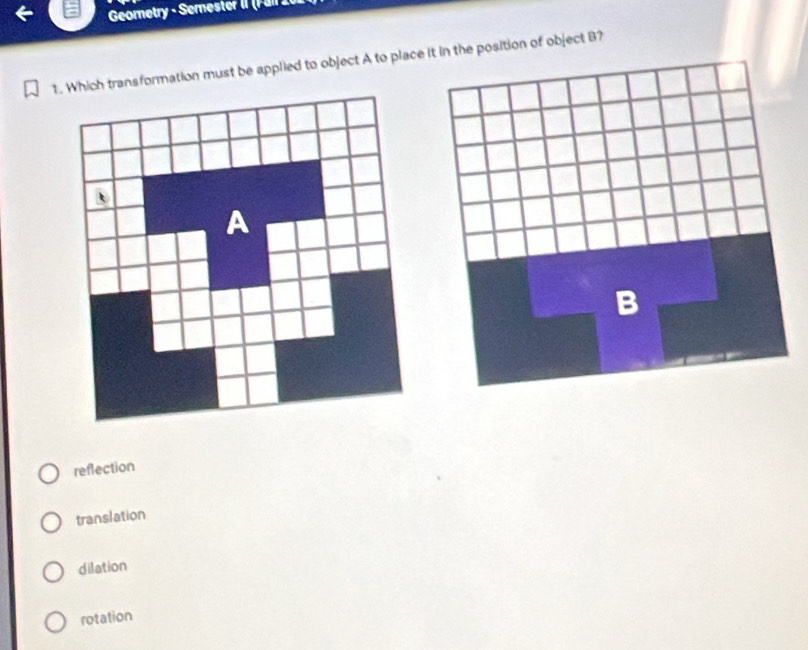 Geometry - Semester II (F an 10
1. Which transformation must be applied to object A to place it in the position of object B?
reflection
translation
dilation
rotation