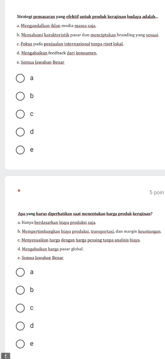 Strategi pemasaran yang efektif untuk produk kerajinan budaya adalah...
a. Mengandalkan iklan media massa saja.
b. Memahami karakteristik pasar dan menciptakan branding yang sesuai.
c. Fokus pada penjualan internasional tanpa riset lokal.
d. Mengabaikan feedback dari konsumen.
e. Semua Jawaban Benar
a
b
C
d
e
*
5 poin
Apa yang harus diperhatikan saat menentukan harga produk kerajinan?
a. Hanya berdasarkan biaya produksi saja
b. Mempertimbangkan biaya produksi, transportasi, dan margin keuntungan.
c. Menyesuaikan harga dengan harga pesaing tanpa analisis biaya.
d. Mengabaikan harga pasar global.
e. Semua Jawaban Benar
a
b
C
d
e
!