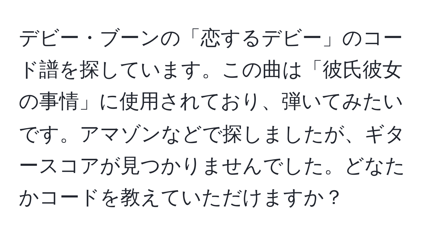 デビー・ブーンの「恋するデビー」のコード譜を探しています。この曲は「彼氏彼女の事情」に使用されており、弾いてみたいです。アマゾンなどで探しましたが、ギタースコアが見つかりませんでした。どなたかコードを教えていただけますか？