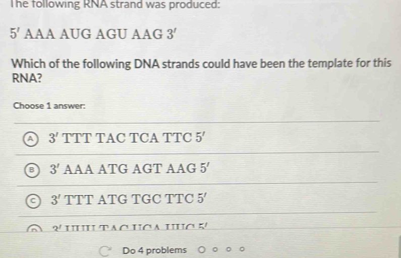 The following RNA strand was produced:
5' AAA AUG AGU AAG 3'
Which of the following DNA strands could have been the template for this
RNA?
Choose 1 answer:
3' TTT TAC TCA TTC 5'
3' AAA ATG AGT AAG 5'
3' TTT ATG TGC TTC 5'
2^! H tạo HC a HC K
Do 4 problems