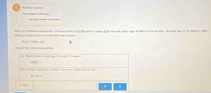 Partially Correct
Your answer is incorrect.
(b): Your answer is incorrect.
Brian is a software salesperson. His base salary is $2300 and he makes $50 more for every copy of Math is Fun he sells. His total pay, P (in dollars), after
selling c copies is given by the following function.
P(c)=2300+50c
Answer the following questions.
(a) What is Brian's total pay if he sells 23 copies?
$3450
(b) If Brian's total pay is $3850, how many copies did he sell?
33 coples
Try again
× 5