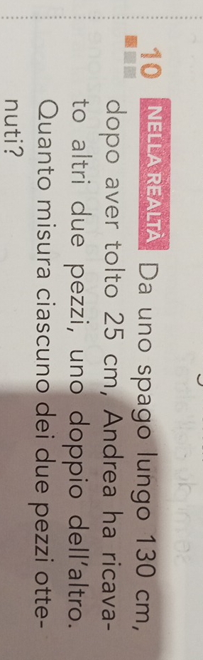 nella realià. Da uno spago lungo 130 cm, 
dopo aver tolto 25 cm, Andrea ha ricava- 
to altri due pezzi, uno doppio dell'altro. 
Quanto misura ciascuno dei due pezzi otte- 
nuti?