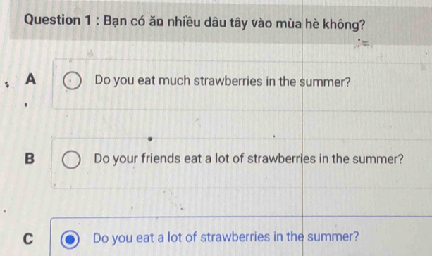 Bạn có ăn nhiều dâu tây vào mùa hè không?
A Do you eat much strawberries in the summer?
B Do your friends eat a lot of strawberries in the summer?
C Do you eat a lot of strawberries in the summer?