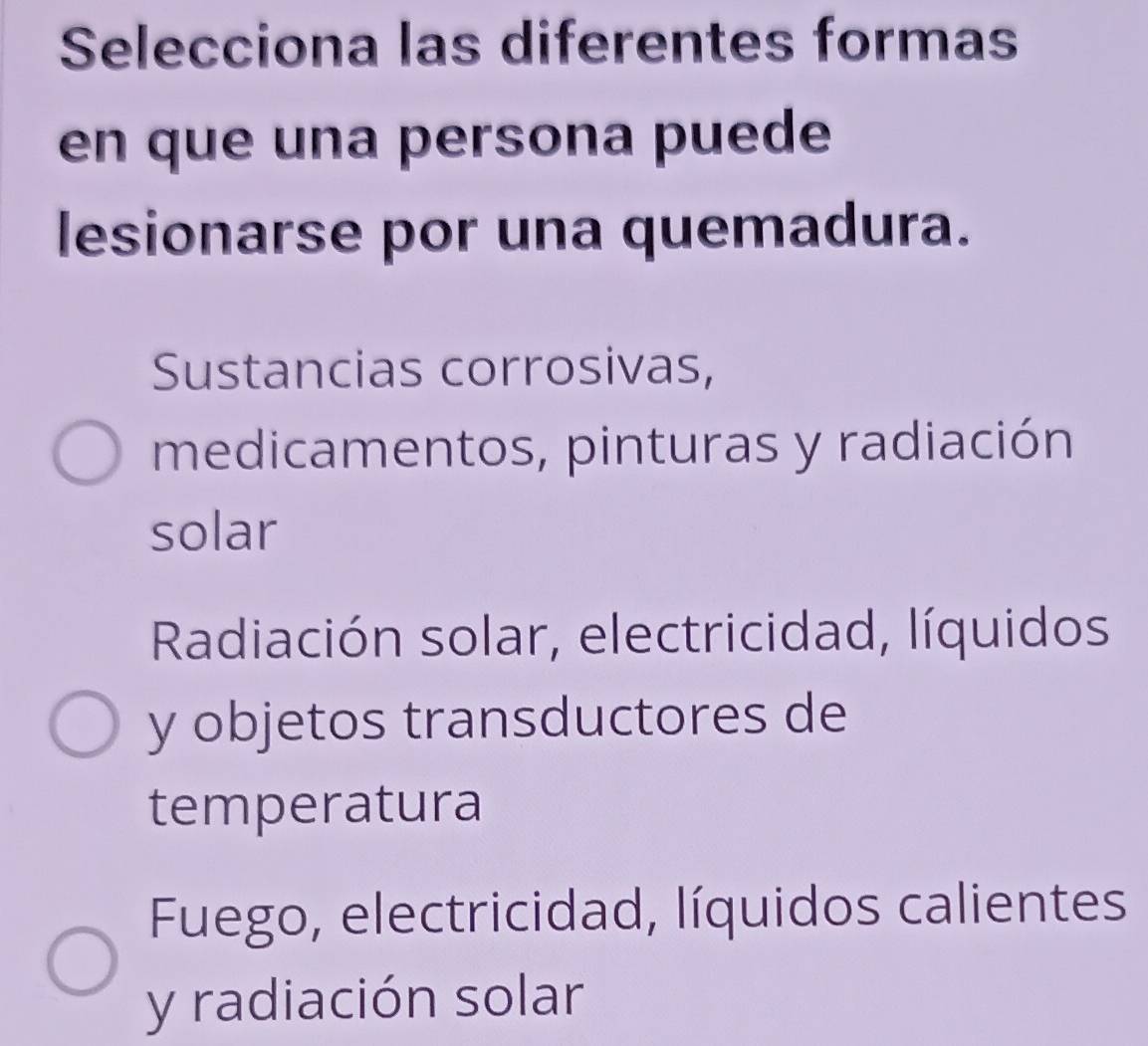 Selecciona las diferentes formas
en que una persona puede
lesionarse por una quemadura.
Sustancias corrosivas,
medicamentos, pinturas y radiación
solar
Radiación solar, electricidad, líquidos
y objetos transductores de
temperatura
Fuego, electricidad, líquidos calientes
y radiación solar