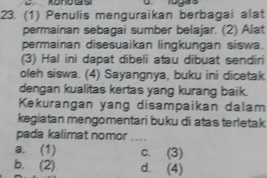 Konotas Tugás
23. (1) Penulis menguraikan berbagai alat
permainan sebagai sumber belajar. (2) Alat
permainan disesuaikan lingkungan siswa.
(3) Hal ini dapat dibeli atau dibuat sendiri
oleh siswa. (4) Sayangnya, buku ini dicetak
dengan kualitas kertas yang kurang baik.
Kekurangan yang disampaikan dalam
kegiatan mengomentari buku di atas terletak
pada kalimat nomor ....
a. (1) c. (3)
b. (2) d. (4)