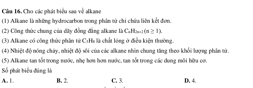 Cho các phát biểu sau về alkane
(1) Alkane là những hydrocarbon trong phân tử chỉ chứa liên kết đơn.
(2) Công thức chung của dãy đồng đẳng alkane là C_nH_2n+2(n≥ 1). 
(3) Alkane có công thức phân tử C₃H₈ là chất lỏng ở điều kiện thường.
(4) Nhiệt độ nóng chảy, nhiệt độ sôi của các alkane nhìn chung tăng theo khối lượng phân tử.
(5) Alkane tan tốt trong nước, nhẹ hơn hơn nước, tan tốt trong các dung môi hữu cơ.
Số phát biểu đúng là
A. 1. B. 2. C. 3. D. 4.