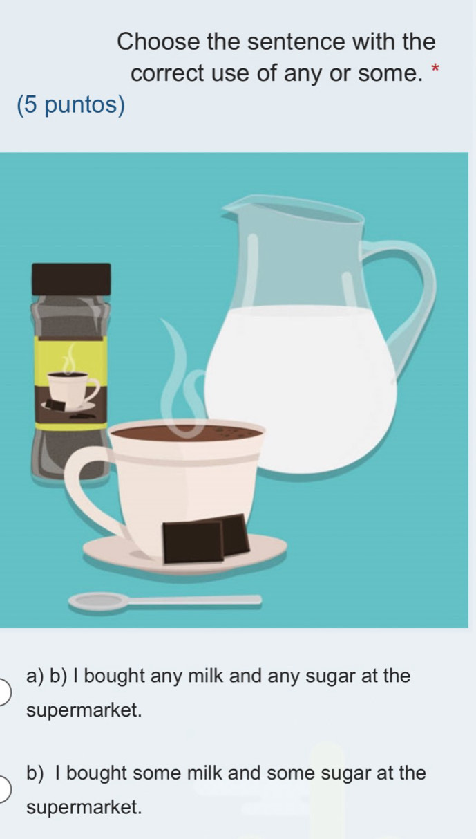 Choose the sentence with the
correct use of any or some. *
(5 puntos)
a) b) I bought any milk and any sugar at the
supermarket.
b) I bought some milk and some sugar at the
supermarket.