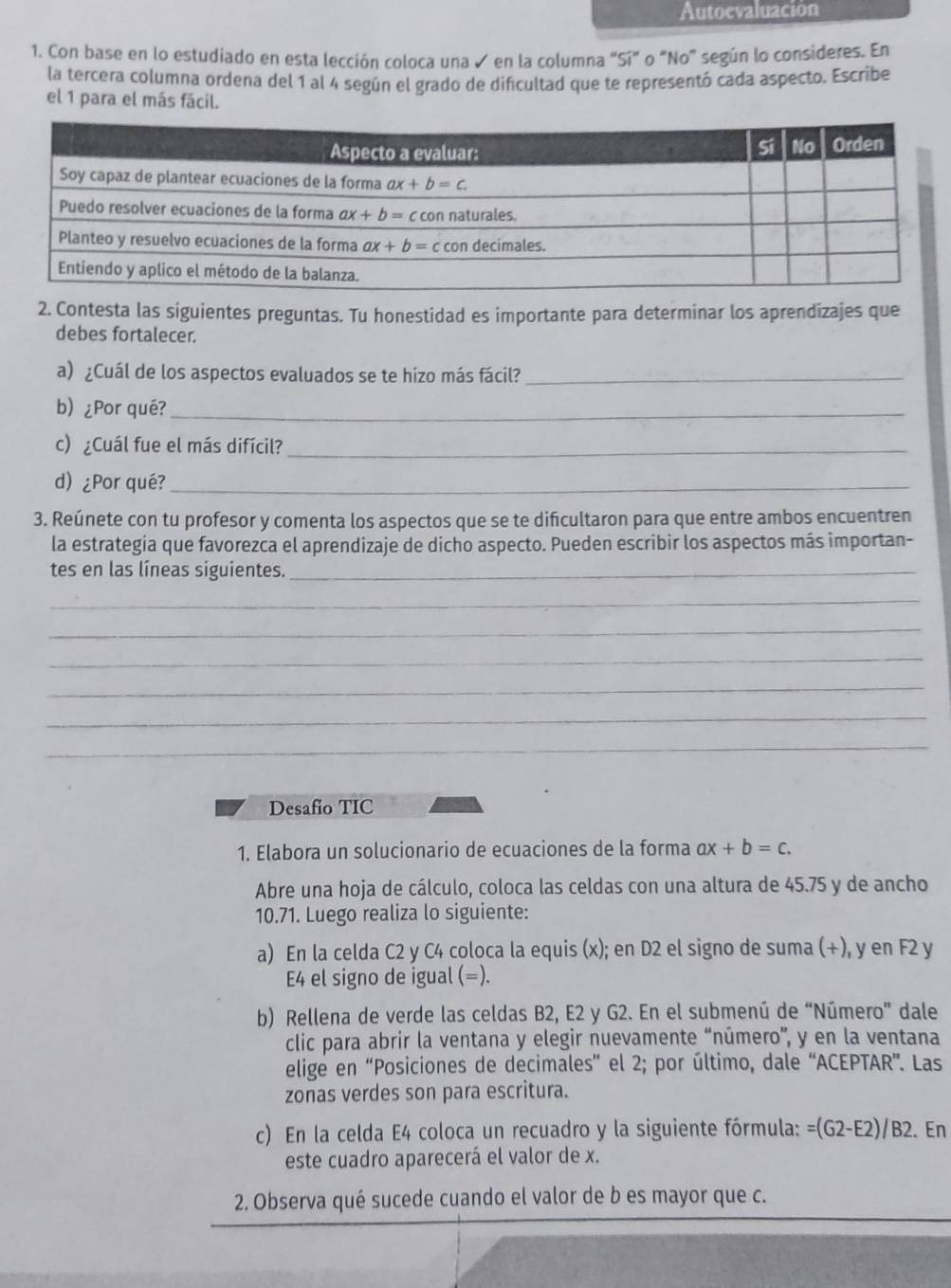 Autoevaluación
1. Con base en lo estudiado en esta lección coloca una ✓ en la columna "Sí" o "No" según lo consideres. En
la tercera columna ordena del 1 al 4 según el grado de dificultad que te representó cada aspecto. Escribe
el 1 para el más fácil.
2. Contesta las siguientes preguntas. Tu honestidad es importante para determinar los aprendizajes que
debes fortalecer.
a) ¿Cuál de los aspectos evaluados se te hizo más fácil?_
b) ¿Por qué?_
c) ¿Cuál fue el más difícil?_
d) ¿Por qué?_
3. Reúnete con tu profesor y comenta los aspectos que se te dificultaron para que entre ambos encuentren
la estrategia que favorezca el aprendizaje de dicho aspecto. Pueden escribir los aspectos más importan-
tes en las líneas siguientes._
_
_
_
_
_
_
Desafio TIC
1. Elabora un solucionario de ecuaciones de la forma ax+b=c.
Abre una hoja de cálculo, coloca las celdas con una altura de 45.75 y de ancho
10.71. Luego realiza lo siguiente:
a) En la celda C2 y C4 coloca la equis (x); en D2 el signo de suma (+), y en F2 y
E4 el signo de igual (=).
b) Rellena de verde las celdas B2, E2 y G2. En el submenú de “Número” dale
clic para abrir la ventana y elegir nuevamente “número”, y en la ventana
elige en “Posiciones de decimales” el 2; por último, dale “ACEPTAR”. Las
zonas verdes son para escritura.
c) En la celda E4 coloca un recuadro y la siguiente fórmula: =(G2-E2)/B2. En
este cuadro aparecerá el valor de x.
2. Observa qué sucede cuando el valor de b es mayor que c.