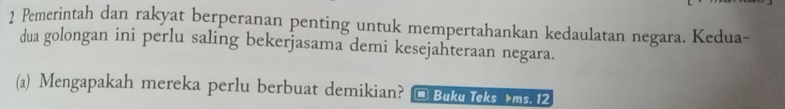 Pemerintah dan rakyat berperanan penting untuk mempertahankan kedaulatan negara. Kedua- 
dua golongan ini perlu saling bekerjasama demi kesejahteraan negara. 
(a) Mengapakah mereka perlu berbuat demikian? * Buku Teks ms. 12