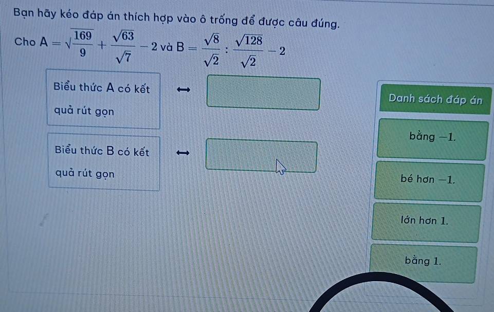 Bạn hãy kéo đáp án thích hợp vào ô trống để được câu đúng.
Cho A=sqrt(frac 169)9+ sqrt(63)/sqrt(7) -2 và B= sqrt(8)/sqrt(2) : sqrt(128)/sqrt(2) -2
f(x)
Biểu thức A có kết -e^2y_0^(3 x_1)+x_2=□ Danh sách đáp án
quả rút gọn
bằng −1.
Biểu thức B có kết □ ^circ  
quả rút gọn bé hơn −1.
lớn hơn 1.
bằng 1.