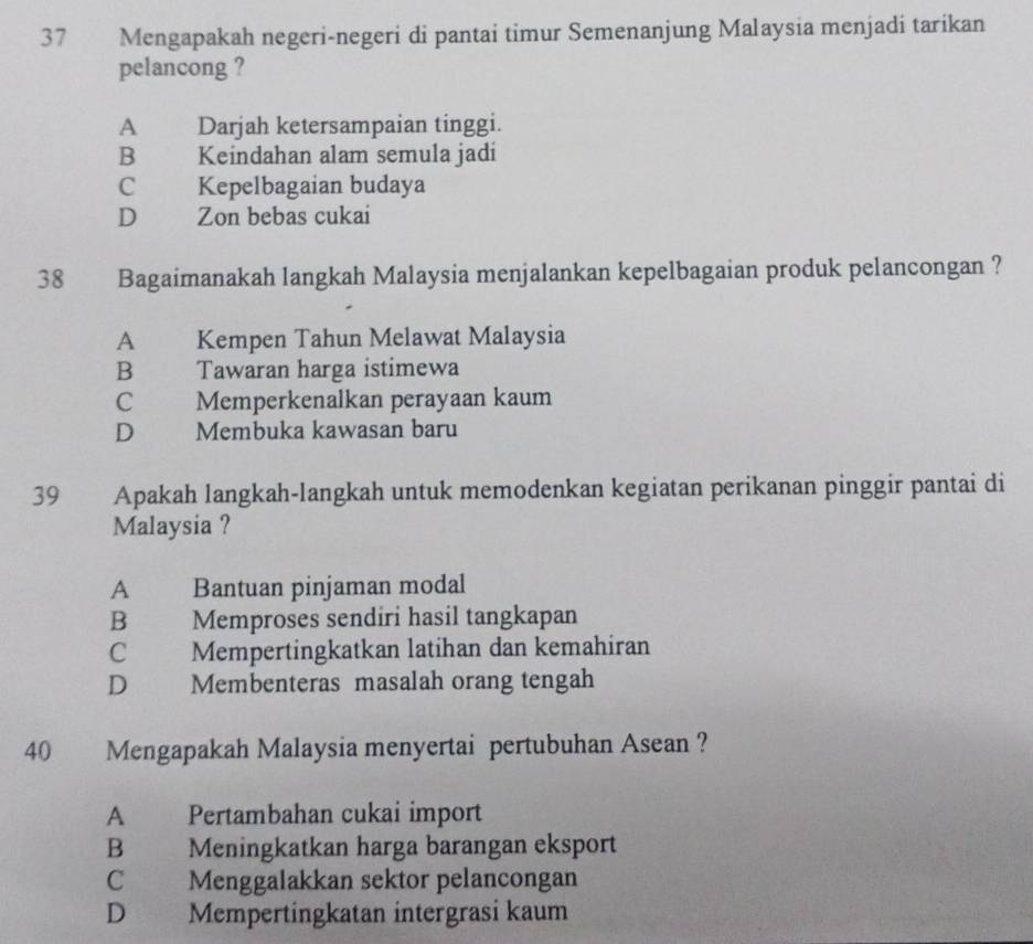 Mengapakah negeri-negeri di pantai timur Semenanjung Malaysia menjadi tarikan
pelancong ?
A Darjah ketersampaian tinggi.
B Keindahan alam semula jadi
C Kepelbagaian budaya
D Zon bebas cukai
38 Bagaimanakah langkah Malaysia menjalankan kepelbagaian produk pelancongan ?
A Kempen Tahun Melawat Malaysia
B Tawaran harga istimewa
C Memperkenalkan perayaan kaum
D Membuka kawasan baru
39 Apakah langkah-langkah untuk memodenkan kegiatan perikanan pinggir pantai di
Malaysia ?
A Bantuan pinjaman modal
B Memproses sendiri hasil tangkapan
C Mempertingkatkan latihan dan kemahiran
D Membenteras masalah orang tengah
40 Mengapakah Malaysia menyertai pertubuhan Asean ?
A Pertambahan cukai import
B Meningkatkan harga barangan eksport
C Menggalakkan sektor pelancongan
D Mempertingkatan intergrasi kaum