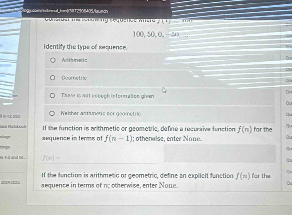 Consider the following Sequence where f(1)-100
100, 50, 0, -50,... Qu
Identify the type of sequence.
Arithmetic
Qu
Qu
Geometric
Qu
Qu
on There is not enough information given
Qu
Neither arithmetic nor geometric
II K-12 SSO Qu
lass Notebook If the function is arithmetic or geometric, define a recursive function f(n) for the Qu
ntage sequence in terms of f(n-1); otherwise, enter None.
Qu
tings Qu
es 4.0 and M.. f(n)=
Qu
If the function is arithmetic or geometric, define an explicit function f(n) for the
au
2024-2025, sequence in terms of n; otherwise, enter None.
Qu