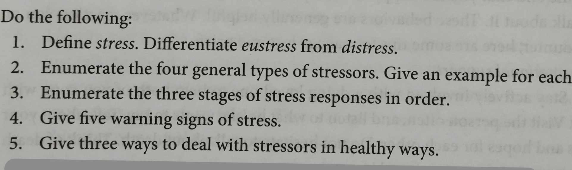 Do the following: 
1. Define stress. Differentiate eustress from distress. 
2. Enumerate the four general types of stressors. Give an example for each 
3. Enumerate the three stages of stress responses in order. 
4. Give five warning signs of stress. 
5. Give three ways to deal with stressors in healthy ways.