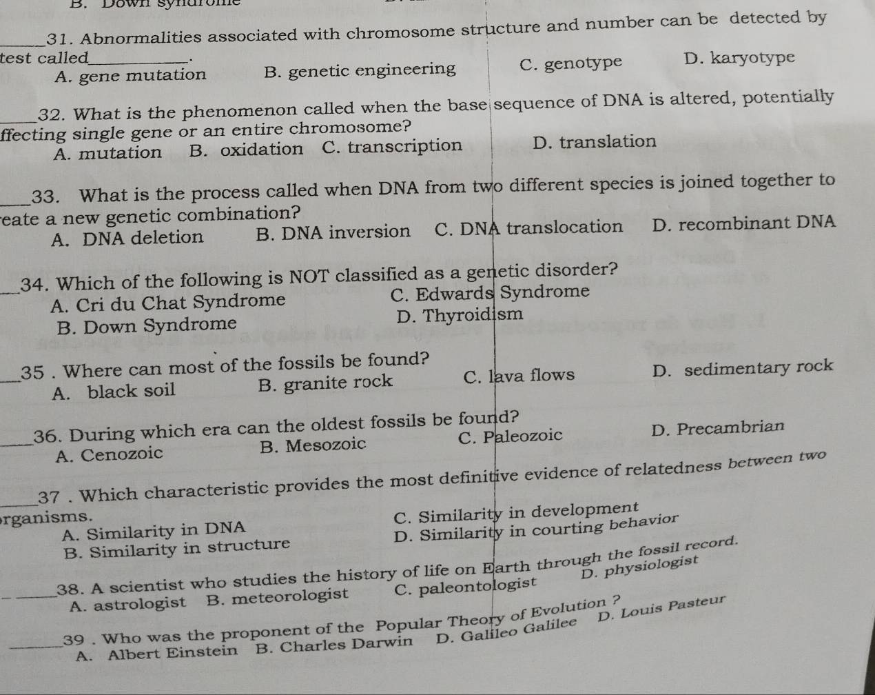 B. Down synarome
_
31. Abnormalities associated with chromosome structure and number can be detected by
test called_ D. karyotype
.
A. gene mutation B. genetic engineering C. genotype
_
32. What is the phenomenon called when the base sequence of DNA is altered, potentially
ffecting single gene or an entire chromosome?
A. mutation B. oxidation C. transcription D. translation
_
33. What is the process called when DNA from two different species is joined together to
reate a new genetic combination?
A. DNA deletion B. DNA inversion C. DNA translocation D. recombinant DNA
_34. Which of the following is NOT classified as a genetic disorder?
A. Cri du Chat Syndrome C. Edwards Syndrome
B. Down Syndrome D. Thyroidism
_35 . Where can most of the fossils be found?
A. black soil B. granite rock C. lava flows D. sedimentary rock
_36. During which era can the oldest fossils be found?
A. Cenozoic B. Mesozoic C. Paleozoic D. Precambrian
37 . Which characteristic provides the most definitive evidence of relatedness between two
rganisms.
_A. Similarity in DNA C. Similarity in development
B. Similarity in structure D. Similarity in courting behavior
38. A scientist who studies the history of life on Earth through the fossil record.
D. physiologist
_A. astrologist B. meteorologist C. paleontologist
D. Louis Pasteur
39 . Who was the proponent of the Popular Theory of Evolution ?
_A. Albert Einstein — B. Charles Darwin D. Galileo Galilee